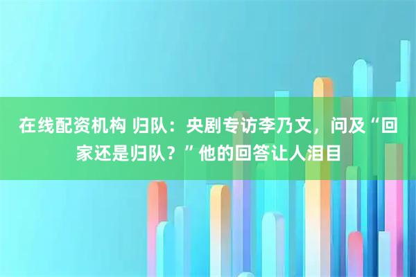 在线配资机构 归队：央剧专访李乃文，问及“回家还是归队？”他的回答让人泪目